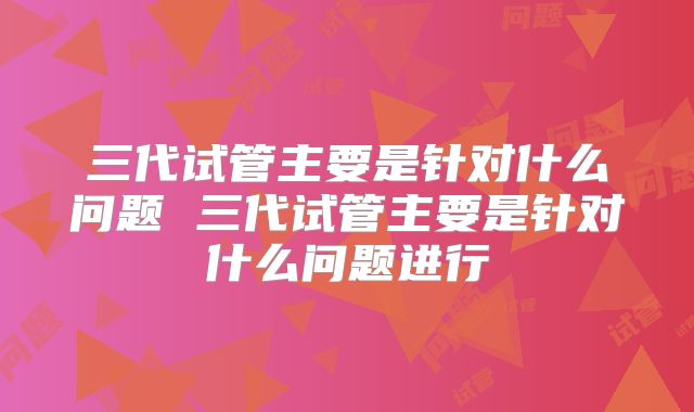三代试管主要是针对什么问题 三代试管主要是针对什么问题进行