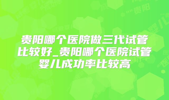贵阳哪个医院做三代试管比较好_贵阳哪个医院试管婴儿成功率比较高