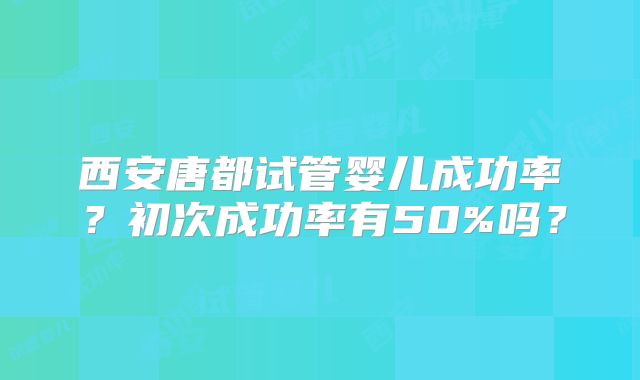 西安唐都试管婴儿成功率?初次成功率有50%吗?