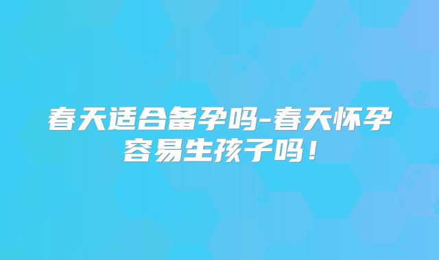 春天适合备孕吗-春天怀孕容易生孩子吗！