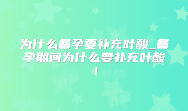 为什么备孕要补充叶酸_备孕期间为什么要补充叶酸!