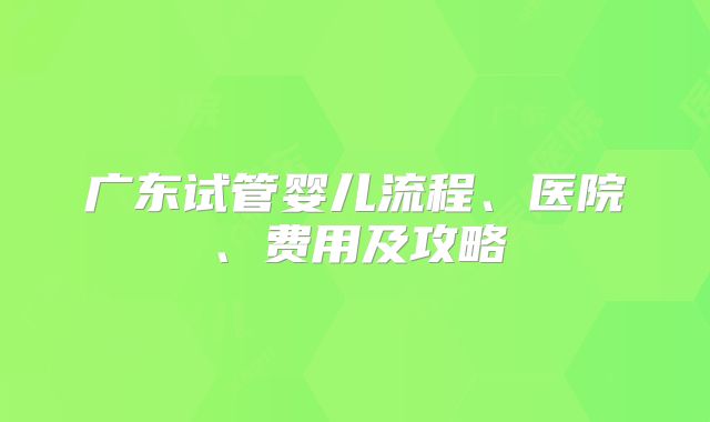 广东试管婴儿流程、医院、费用及攻略
