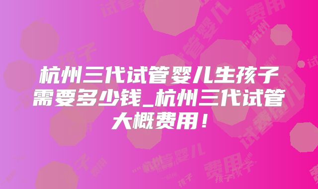 杭州三代试管婴儿生孩子需要多少钱_杭州三代试管大概费用！