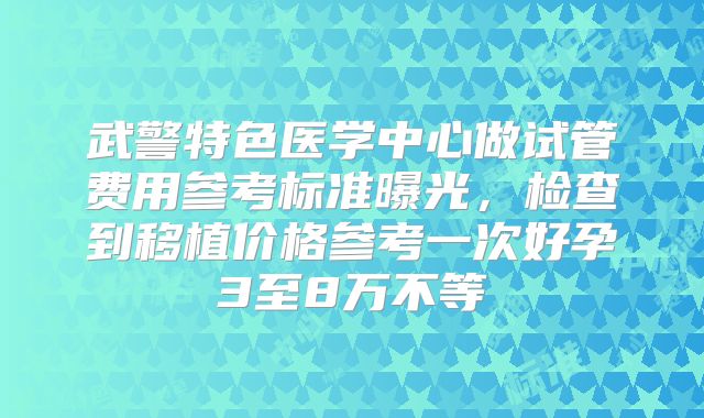 武警特色医学中心做试管费用参考标准曝光，检查到移植价格参考一次好孕3至8万不等