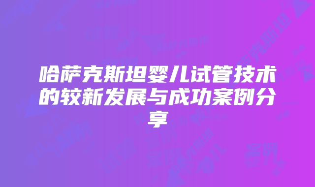 哈萨克斯坦婴儿试管技术的较新发展与成功案例分享