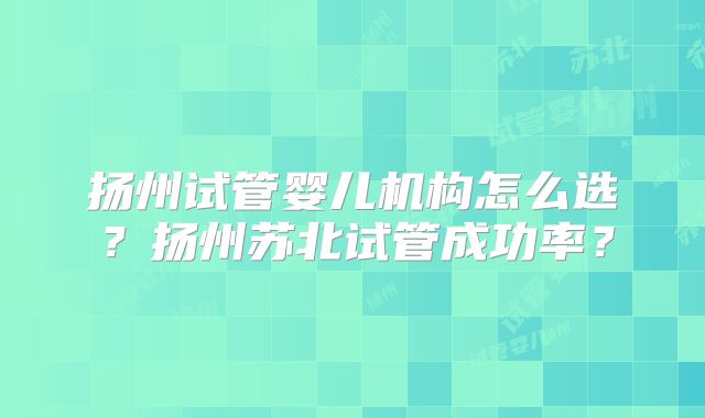 扬州试管婴儿机构怎么选?扬州苏北试管成功率?