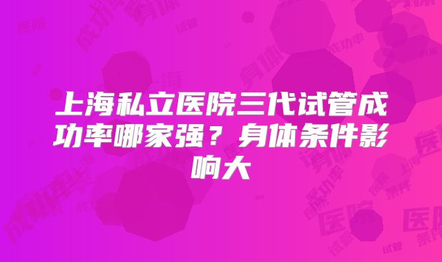 上海私立医院三代试管成功率哪家强?身体条件影响大