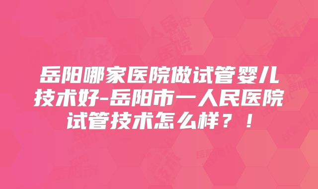 岳阳哪家医院做试管婴儿技术好-岳阳市一人民医院试管技术怎么样？！