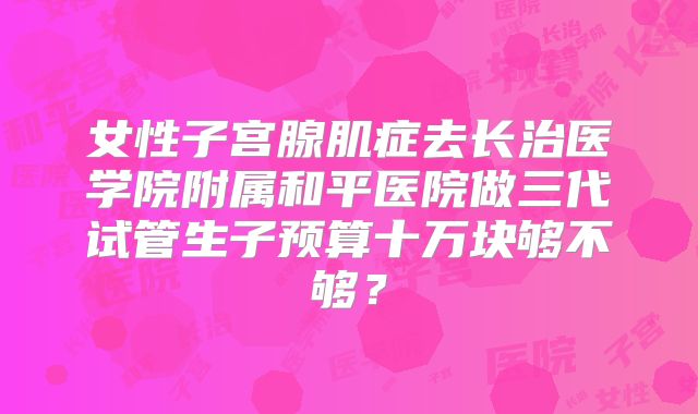 女性子宫腺肌症去长治医学院附属和平医院做三代试管生子预算十万块够不够？