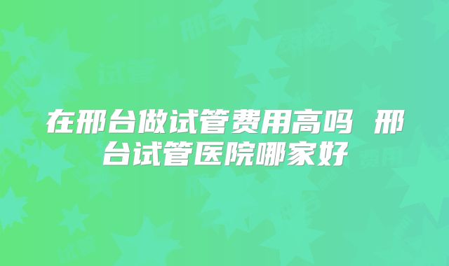 在邢台做试管费用高吗 邢台试管医院哪家好