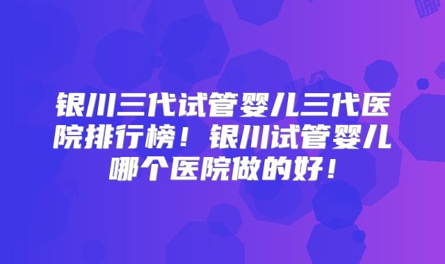 银川三代试管婴儿三代医院排行榜！银川试管婴儿哪个医院做的好！