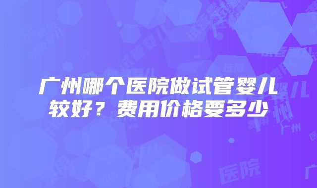 广州哪个医院做试管婴儿较好?费用价格要多少