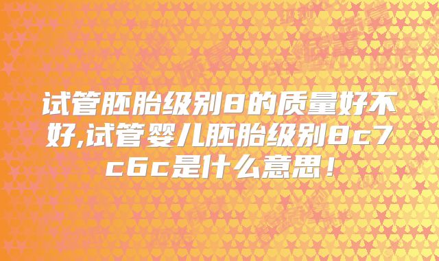 试管胚胎级别8的质量好不好,试管婴儿胚胎级别8c7c6c是什么意思！