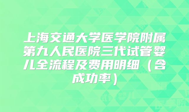 上海交通大学医学院附属第九人民医院三代试管婴儿全流程及费用明细（含成功率）