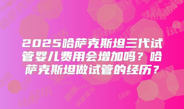 2025哈萨克斯坦三代试管婴儿费用会增加吗？哈萨克斯坦做试管的经历？