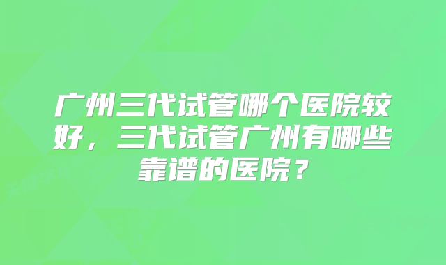 广州三代试管哪个医院较好，三代试管广州有哪些靠谱的医院？