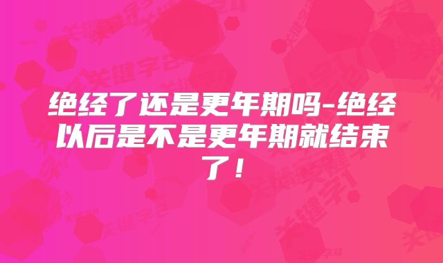 绝经了还是更年期吗-绝经以后是不是更年期就结束了!