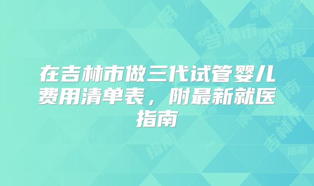 在吉林市做三代试管婴儿费用清单表，附最新就医指南