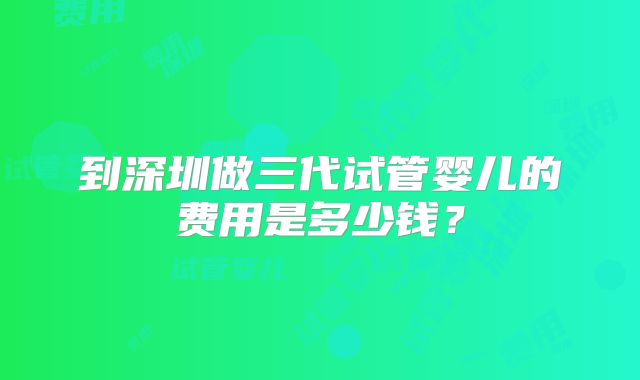 到深圳做三代试管婴儿的费用是多少钱?