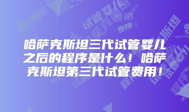 哈萨克斯坦三代试管婴儿之后的程序是什么！哈萨克斯坦第三代试管费用！