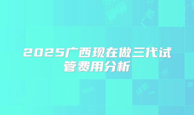 2025广西现在做三代试管费用分析