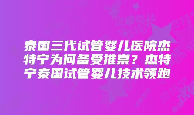 泰国三代试管婴儿医院杰特宁为何备受推崇?杰特宁泰国试管婴儿技术领跑