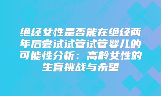 绝经女性是否能在绝经两年后尝试试管试管婴儿的可能性分析:高龄女性的生育挑战与希望