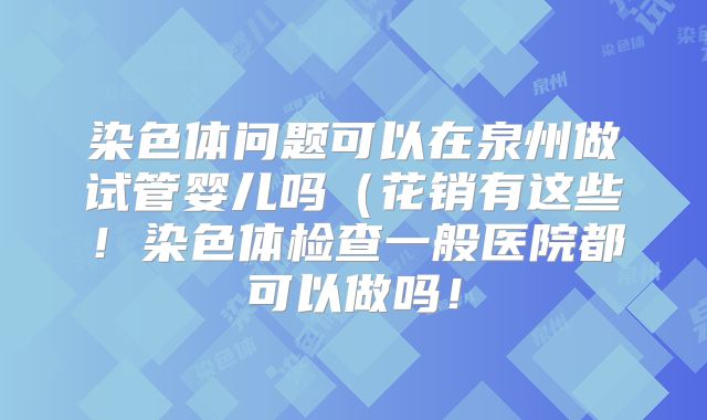 染色体问题可以在泉州做试管婴儿吗（花销有这些！染色体检查一般医院都可以做吗！