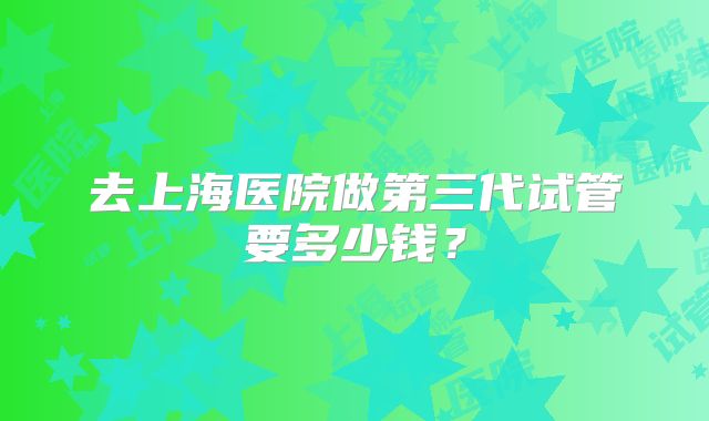 去上海医院做第三代试管要多少钱？