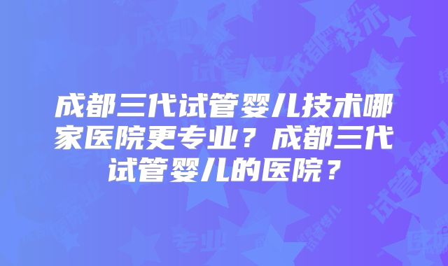 成都三代试管婴儿技术哪家医院更专业？成都三代试管婴儿的医院？