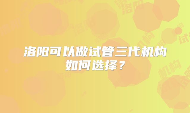 洛阳可以做试管三代机构如何选择？