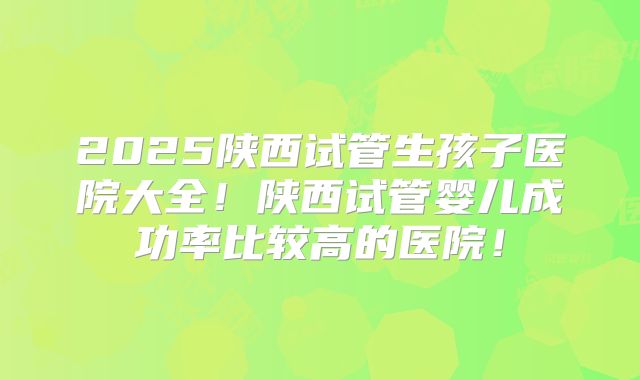 2025陕西试管生孩子医院大全！陕西试管婴儿成功率比较高的医院！