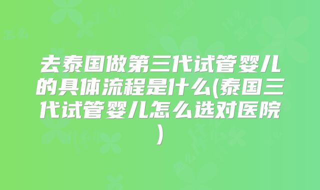 去泰国做第三代试管婴儿的具体流程是什么(泰国三代试管婴儿怎么选对医院)