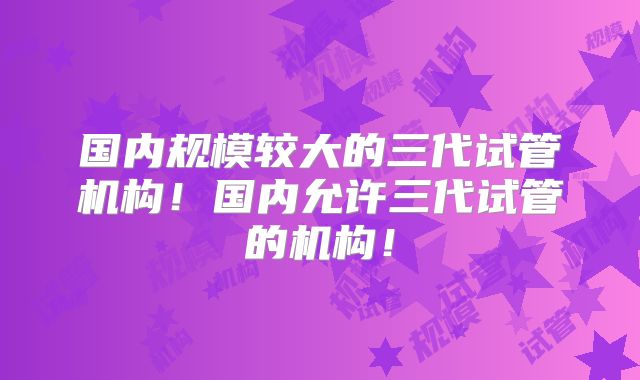 国内规模较大的三代试管机构!国内允许三代试管的机构!