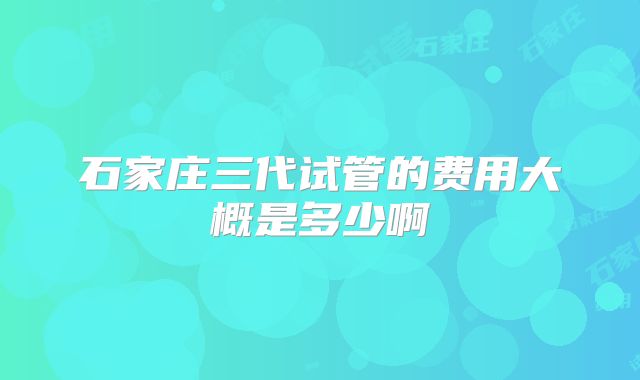 石家庄三代试管的费用大概是多少啊