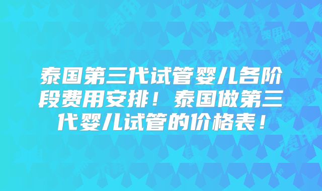 泰国第三代试管婴儿各阶段费用安排！泰国做第三代婴儿试管的价格表！