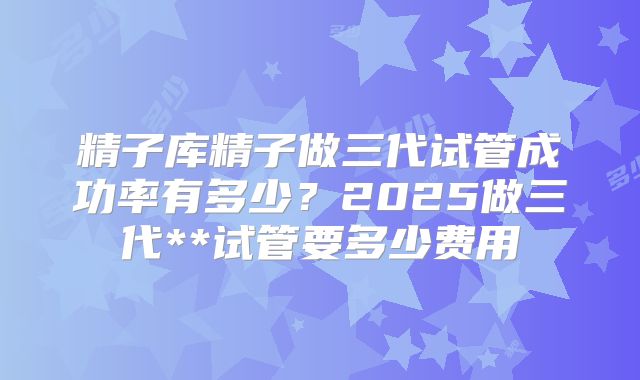 精子库精子做三代试管成功率有多少？2025做三代**试管要多少费用