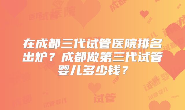在成都三代试管医院排名出炉？成都做第三代试管婴儿多少钱？