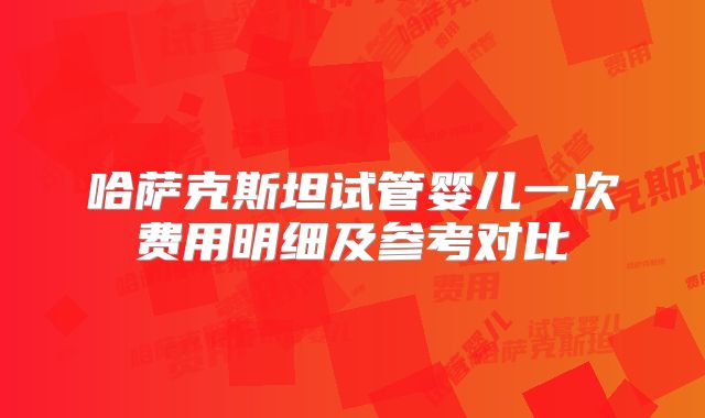 哈萨克斯坦试管婴儿一次费用明细及参考对比