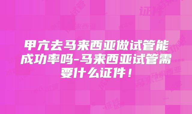 甲亢去马来西亚做试管能成功率吗-马来西亚试管需要什么证件！