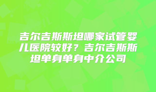 吉尔吉斯斯坦哪家试管婴儿医院较好?吉尔吉斯斯坦单身单身中介公司