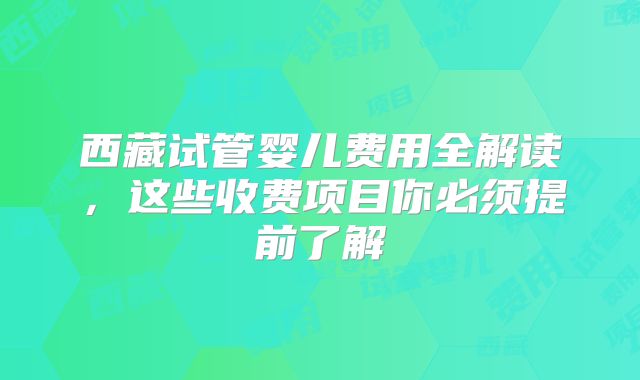 西藏试管婴儿费用全解读，这些收费项目你必须提前了解