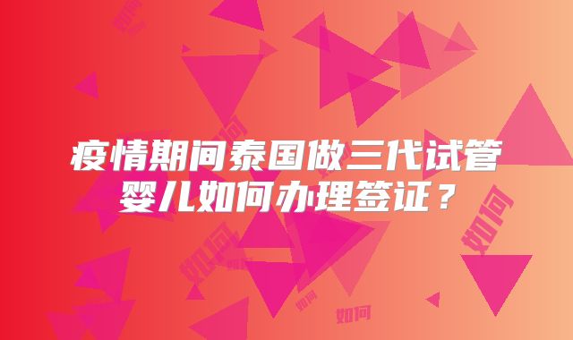 疫情期间泰国做三代试管婴儿如何办理签证？