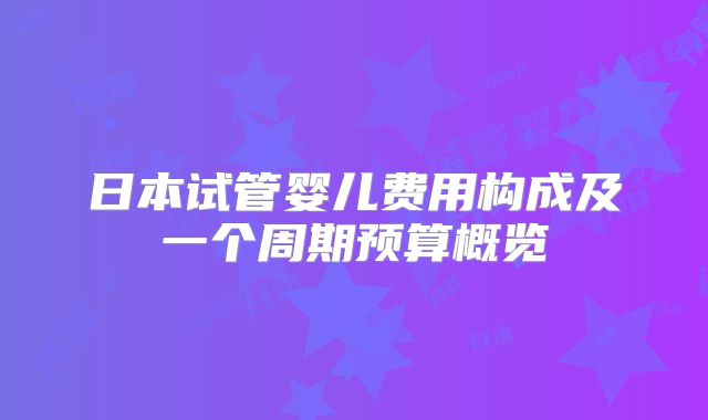日本试管婴儿费用构成及一个周期预算概览