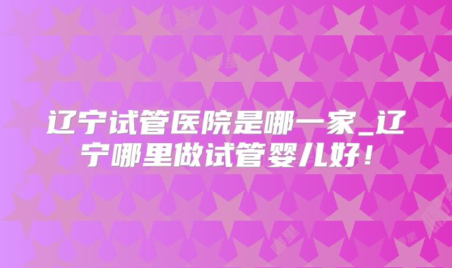 辽宁试管医院是哪一家_辽宁哪里做试管婴儿好!