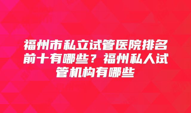 福州市私立试管医院排名前十有哪些?福州私人试管机构有哪些
