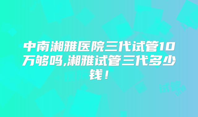 中南湘雅医院三代试管10万够吗,湘雅试管三代多少钱！