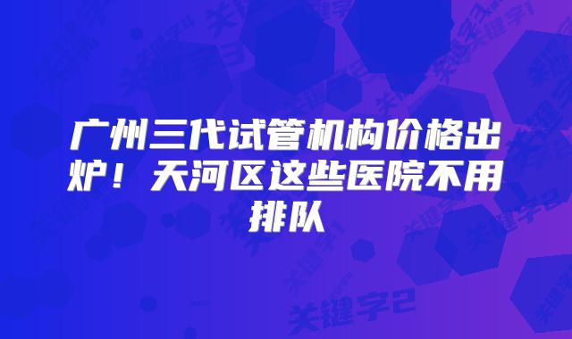 广州三代试管机构价格出炉!天河区这些医院不用排队
