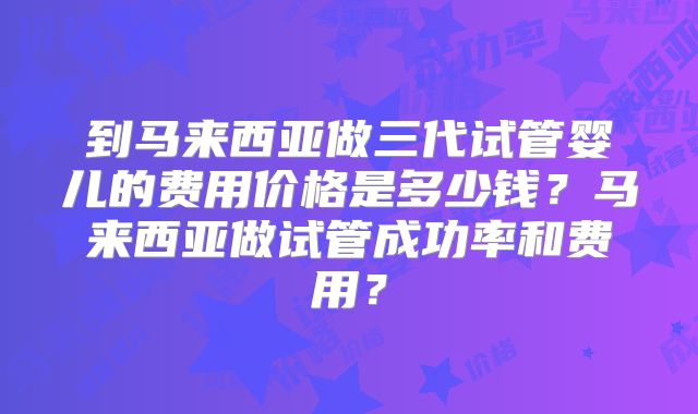 到马来西亚做三代试管婴儿的费用价格是多少钱？马来西亚做试管成功率和费用？