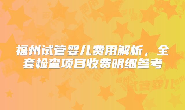 福州试管婴儿费用解析,全套检查项目收费明细参考